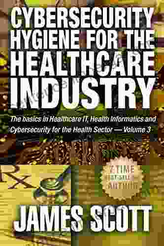 Cybersecurity Hygiene For The Healthcare Industry: The Basics In Healthcare IT Health Informatics And Cybersecurity For The Health Sector Volume 3