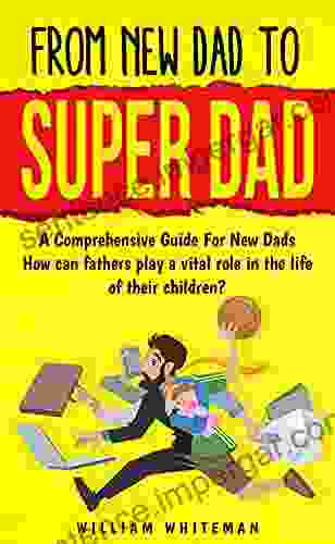 From New Dad To Super Dad: A Comprehensive Guide For New Dads How Can Fathers Play A Vital Role In The Life Of Their Children?