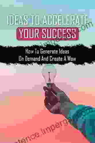 Ideas To Accelerate Your Success: How To Generate Ideas On Demand And Create A Wow