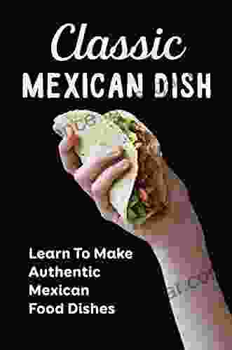 Classic Mexican Dish: Learn To Make Authentic Mexican Food Dishes: Delicious Mexican Recipes