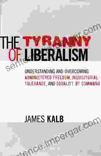 The Tyranny Of Liberalism: Understanding And Overcoming Administered Freedom Inquisitorial Tolerance And Equality By Command