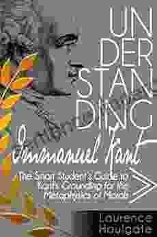 UNDERSTANDING IMMANUEL KANT: The Smart Student S Guide To Grounding For The Metaphysics Of Morals (Smart Student S Guides To Philosophical Classics)