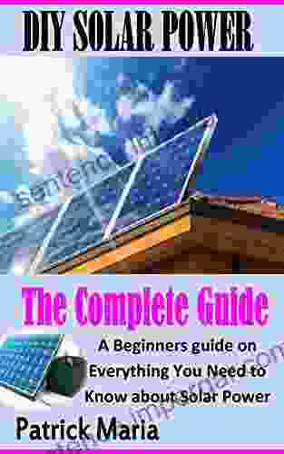 DIY SOLAR POWER THE COMPLETE GUIDE: A Beginners Guide On Everything You Need To Know About Solar Power