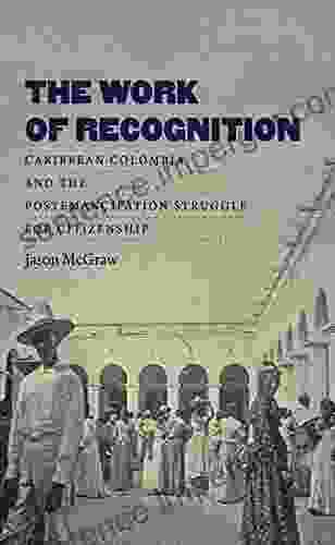 The Work Of Recognition: Caribbean Colombia And The Postemancipation Struggle For Citizenship